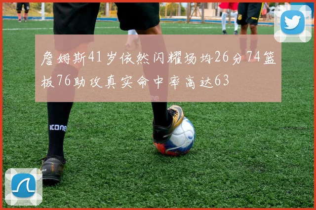 詹姆斯41岁依然闪耀场均26分74篮板76助攻真实命中率高达63