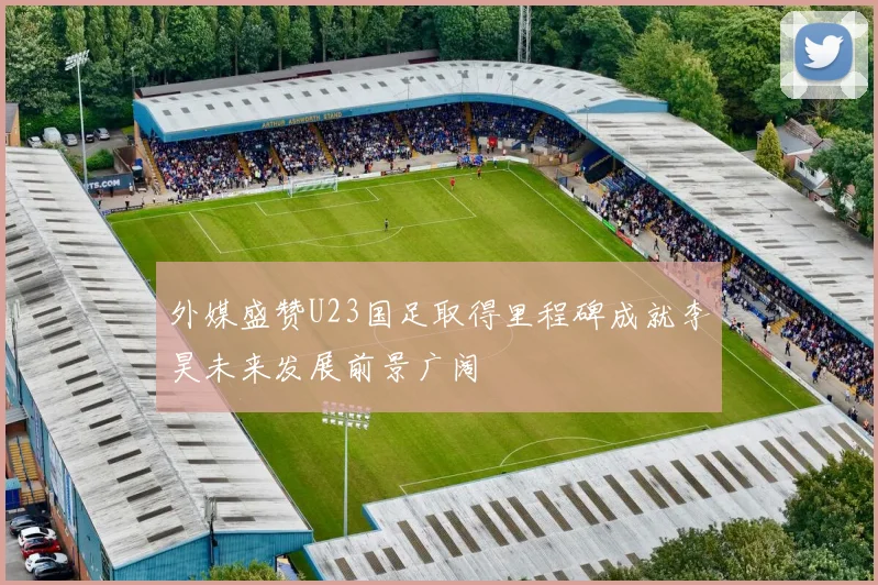 外媒盛赞U23国足取得里程碑成就李昊未来发展前景广阔