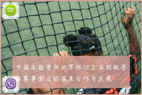 中国未能晋级世界杯但企业积极参与赛事背后的深度合作与发展