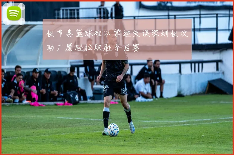 快节奏篮球难以掌控失误深圳快攻助广厦轻松取胜季后赛
