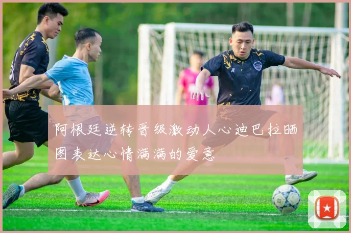 阿根廷逆转晋级激动人心迪巴拉晒图表达心情满满的爱意