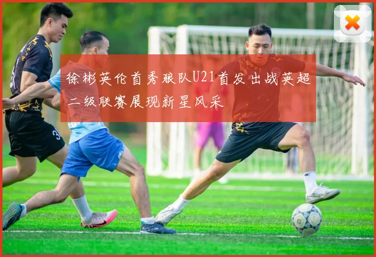 徐彬英伦首秀狼队U21首发出战英超二级联赛展现新星风采