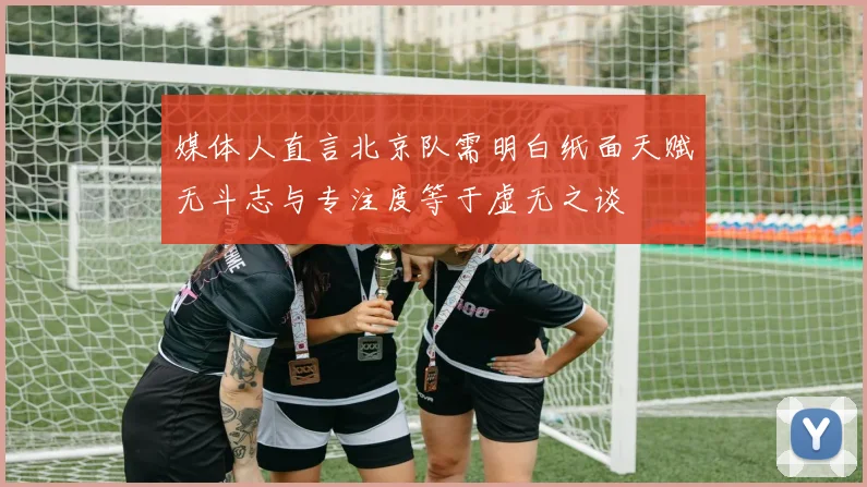 媒体人直言北京队需明白纸面天赋无斗志与专注度等于虚无之谈