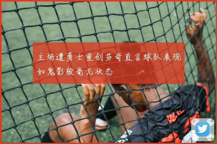 主场遭勇士重创芬奇直言球队表现如鬼影般毫无状态