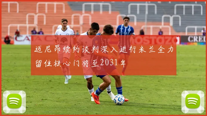 迈尼昂续约谈判深入进行米兰全力留住核心门将至2031年
