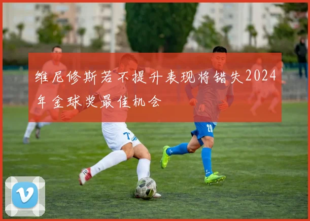维尼修斯若不提升表现将错失2024年金球奖最佳机会