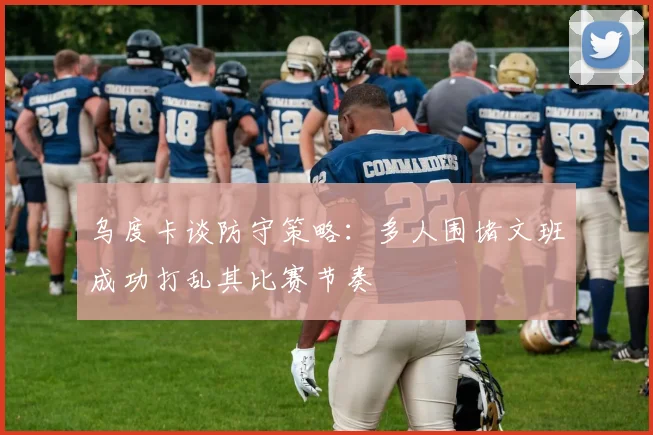 乌度卡谈防守策略：多人围堵文班成功打乱其比赛节奏