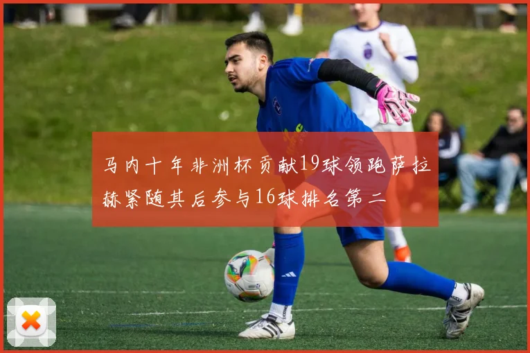 马内十年非洲杯贡献19球领跑萨拉赫紧随其后参与16球排名第二