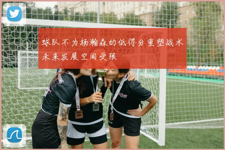 球队不为杨瀚森的低得分重塑战术未来发展空间受限