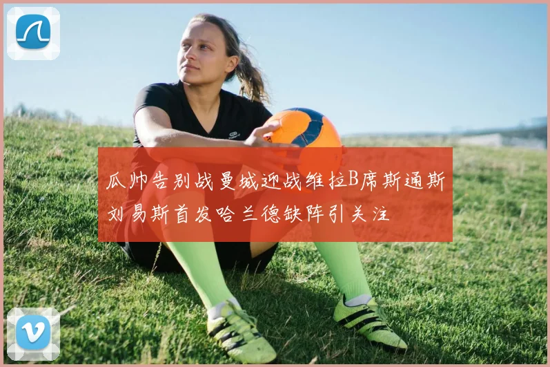 瓜帅告别战曼城迎战维拉B席斯通斯刘易斯首发哈兰德缺阵引关注