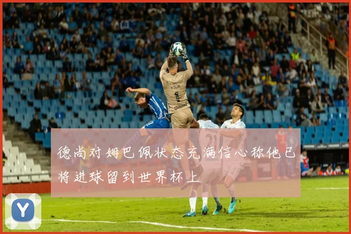 德尚对姆巴佩状态充满信心称他已将进球留到世界杯上