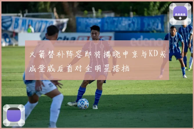 火箭替补阵容即将揭晓申京与KD或成登威后首对全明星搭档